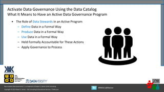 Copyright © 2022 Robert S. Seiner – KIK Consulting & Educational Services / TDAN.com
Non-Invasive Data Governance™ is a trademark of Robert S. Seiner & KIK Consulting
#RWDG @RSeiner
12
• The Role of Data Stewards in an Active Program
– Define Data in a Formal Way
– Produce Data in a Formal Way
– Use Data in a Formal Way
– Held Formally Accountable for These Actions
– Apply Governance to Process
Activate Data Governance Using the Data Catalog
What It Means to Have an Active Data Governance Program
 