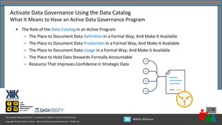 Copyright © 2022 Robert S. Seiner – KIK Consulting & Educational Services / TDAN.com
Non-Invasive Data Governance™ is a trademark of Robert S. Seiner & KIK Consulting
#RWDG @RSeiner
13
• The Role of the Data Catalog in an Active Program
– The Place to Document Data Definition in a Formal Way; And Make It Available
– The Place to Document Data Production in a Formal Way; And Make It Available
– The Place to Document Data Usage in a Formal Way; And Make it Available
– The Place to Hold Data Stewards Formally Accountable
– Resource That Improves Confidence in Strategic Data
Activate Data Governance Using the Data Catalog
What It Means to Have an Active Data Governance Program
 