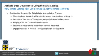 Copyright © 2022 Robert S. Seiner – KIK Consulting & Educational Services / TDAN.com
Non-Invasive Data Governance™ is a trademark of Robert S. Seiner & KIK Consulting
#RWDG @RSeiner
14
• Relationship Between the Data Catalog and an Active Program
– Gives the Data Stewards a Place to Document How the Data is Being …..
– Becomes a Tool (Input/Throughput/Output) of Governed Processes
– Rallying Point for Communities of Interest
– Becomes a Place Where Discernable Value is Recorded
– Engage Stewards in Process Through Workflow Management
Activate Data Governance Using the Data Catalog
How a Data Catalog Tool Can Be Used to Activate Data Stewards
 