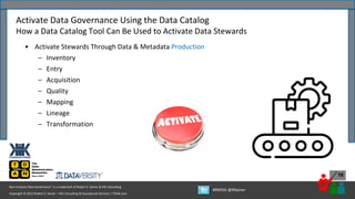 Copyright © 2022 Robert S. Seiner – KIK Consulting & Educational Services / TDAN.com
Non-Invasive Data Governance™ is a trademark of Robert S. Seiner & KIK Consulting
#RWDG @RSeiner
16
• Activate Stewards Through Data & Metadata Production
– Inventory
– Entry
– Acquisition
– Quality
– Mapping
– Lineage
– Transformation
Activate Data Governance Using the Data Catalog
How a Data Catalog Tool Can Be Used to Activate Data Stewards
 