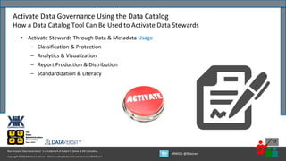 Copyright © 2022 Robert S. Seiner – KIK Consulting & Educational Services / TDAN.com
Non-Invasive Data Governance™ is a trademark of Robert S. Seiner & KIK Consulting
#RWDG @RSeiner
17
• Activate Stewards Through Data & Metadata Usage
– Classification & Protection
– Analytics & Visualization
– Report Production & Distribution
– Standardization & Literacy
Activate Data Governance Using the Data Catalog
How a Data Catalog Tool Can Be Used to Activate Data Stewards
 