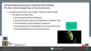 Copyright © 2022 Robert S. Seiner – KIK Consulting & Educational Services / TDAN.com
Non-Invasive Data Governance™ is a trademark of Robert S. Seiner & KIK Consulting
#RWDG @RSeiner
24
• Activating a Data Governance Program Without a Data Catalog
– The Options Are Not Pretty
• Governing Data Without Metadata
• Requiring People to Access the Metadata in its Native Tools
• If the Metadata is Even Collected Somewhere
• Giving People Access to Metadata in Unstructured Sources
• Managing Metadata in Unstructured Sources
Activate Data Governance Using the Data Catalog
The Role a Data Catalog Plays in Data Governance
I’ll get you
my pretty!
 