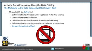 Copyright © 2022 Robert S. Seiner – KIK Consulting & Educational Services / TDAN.com
Non-Invasive Data Governance™ is a trademark of Robert S. Seiner & KIK Consulting
#RWDG @RSeiner
25
• Metadata Will Not Define Itself
– Definition of What Metadata Will Be Collected in the Data Catalog
– Definition of the Metadata Itself
– Definition of the Value of the Metadata in the Data Catalog
– Definition of Where the Metadata Can Be Delivered With the Data
– Steward Activation is a Must!
Activate Data Governance Using the Data Catalog
The Metadata in the Data Catalog Will Not Govern Itself
 