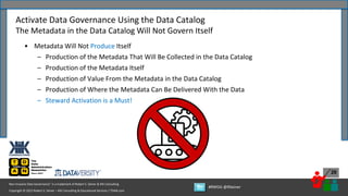 Copyright © 2022 Robert S. Seiner – KIK Consulting & Educational Services / TDAN.com
Non-Invasive Data Governance™ is a trademark of Robert S. Seiner & KIK Consulting
#RWDG @RSeiner
26
• Metadata Will Not Produce Itself
– Production of the Metadata That Will Be Collected in the Data Catalog
– Production of the Metadata Itself
– Production of Value From the Metadata in the Data Catalog
– Production of Where the Metadata Can Be Delivered With the Data
– Steward Activation is a Must!
Activate Data Governance Using the Data Catalog
The Metadata in the Data Catalog Will Not Govern Itself
 