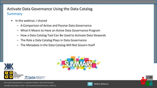 Copyright © 2022 Robert S. Seiner – KIK Consulting & Educational Services / TDAN.com
Non-Invasive Data Governance™ is a trademark of Robert S. Seiner & KIK Consulting
#RWDG @RSeiner
29
• In the webinar, I shared
– A Comparison of Active and Passive Data Governance
– What It Means to Have an Active Data Governance Program
– How a Data Catalog Tool Can Be Used to Activate Data Stewards
– The Role a Data Catalog Plays in Data Governance
– The Metadata in the Data Catalog Will Not Govern Itself
Activate Data Governance Using the Data Catalog
Summary
 