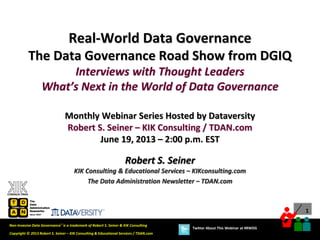 1
Copyright © 2013 Robert S. Seiner – KIK Consulting & Educational Services / TDAN.com
Non-Invasive Data Governance™ is a trademark of Robert S. Seiner & KIK Consulting
Twitter About This Webinar at #RWDG
Robert S. Seiner
KIK Consulting & Educational Services – KIKconsulting.com
The Data Administration Newsletter – TDAN.com
Real-World Data Governance
The Data Governance Road Show from DGIQ
Interviews with Thought Leaders
What’s Next in the World of Data Governance
Monthly Webinar Series Hosted by Dataversity
Robert S. Seiner – KIK Consulting / TDAN.com
June 19, 2013 – 2:00 p.m. EST
 