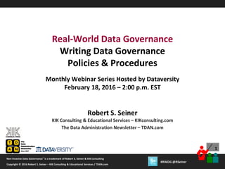 1
Copyright © 2012 Robert S. Seiner – KIK Consulting & Educational Services / TDAN.com
Non-Invasive Data Governance™ is a trademark of Robert S. Seiner & KIK Consulting
Twitter About This Webinar at #RWDG
1
Copyright © 2016 Robert S. Seiner – KIK Consulting & Educational Services / TDAN.com
Non-Invasive Data Governance™ is a trademark of Robert S. Seiner & KIK Consulting
#RWDG @RSeiner
Robert S. Seiner
KIK Consulting & Educational Services – KIKconsulting.com
The Data Administration Newsletter – TDAN.com
Real-World Data Governance
Writing Data Governance
Policies & Procedures
Monthly Webinar Series Hosted by Dataversity
February 18, 2016 – 2:00 p.m. EST
 