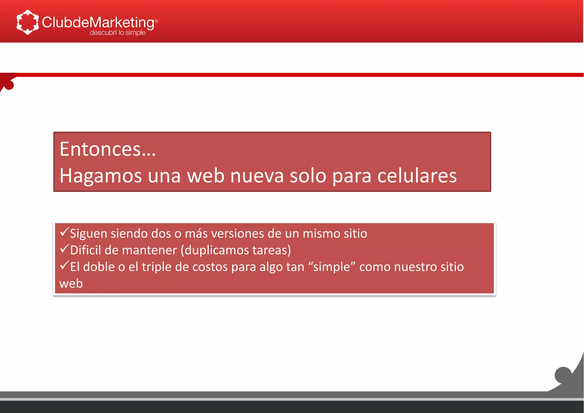 Entonces…
Hagamos una web nueva solo para celulares
Siguen siendo dos o más versiones de un mismo sitio
Dificil de mantener (duplicamos tareas)
El doble o el triple de costos para algo tan “simple” como nuestro sitio
web
 