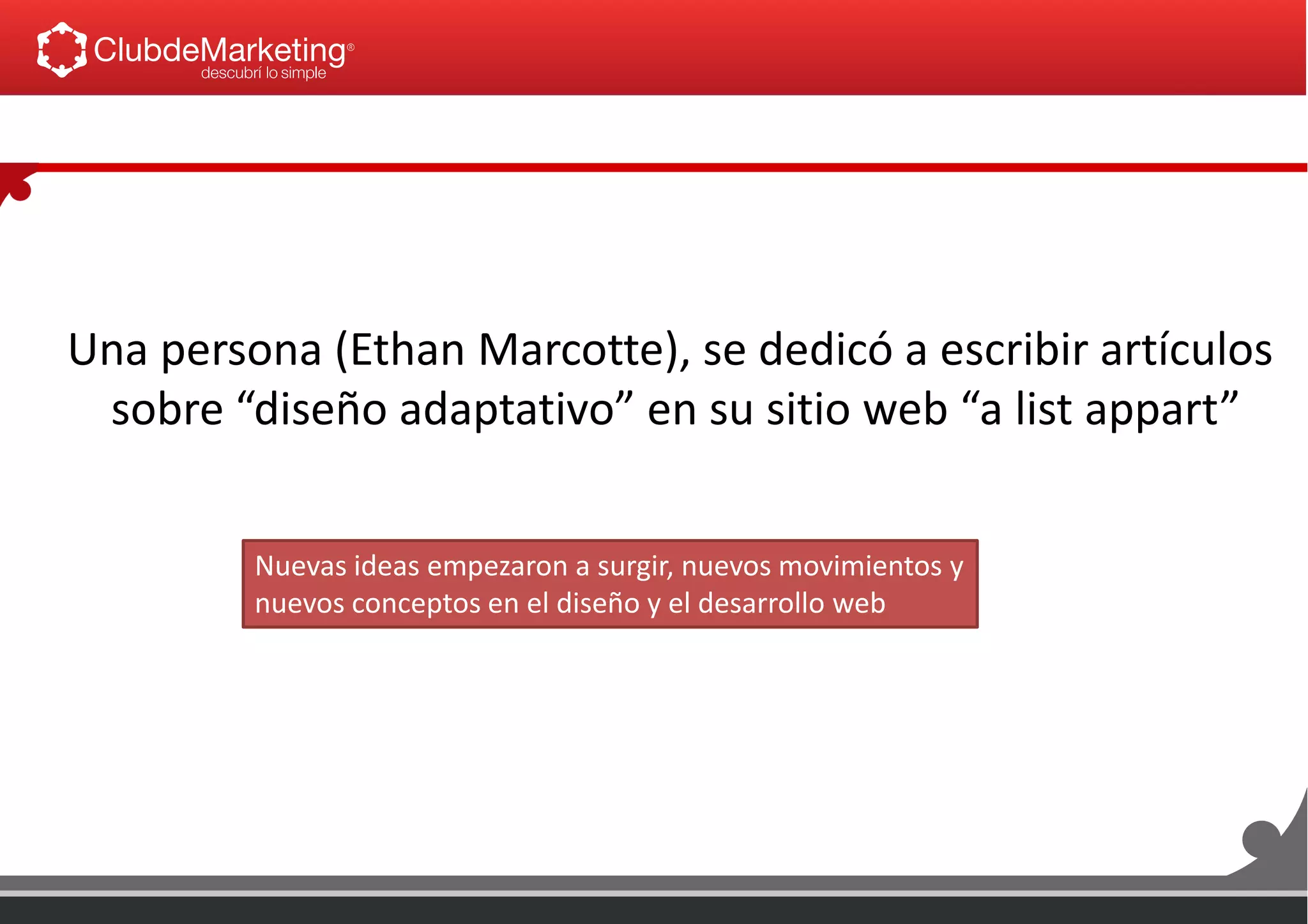 Una persona (Ethan Marcotte), se dedicó a escribir artículos
sobre “diseño adaptativo” en su sitio web “a list appart”
Nuevas ideas empezaron a surgir, nuevos movimientos y
nuevos conceptos en el diseño y el desarrollo web
 