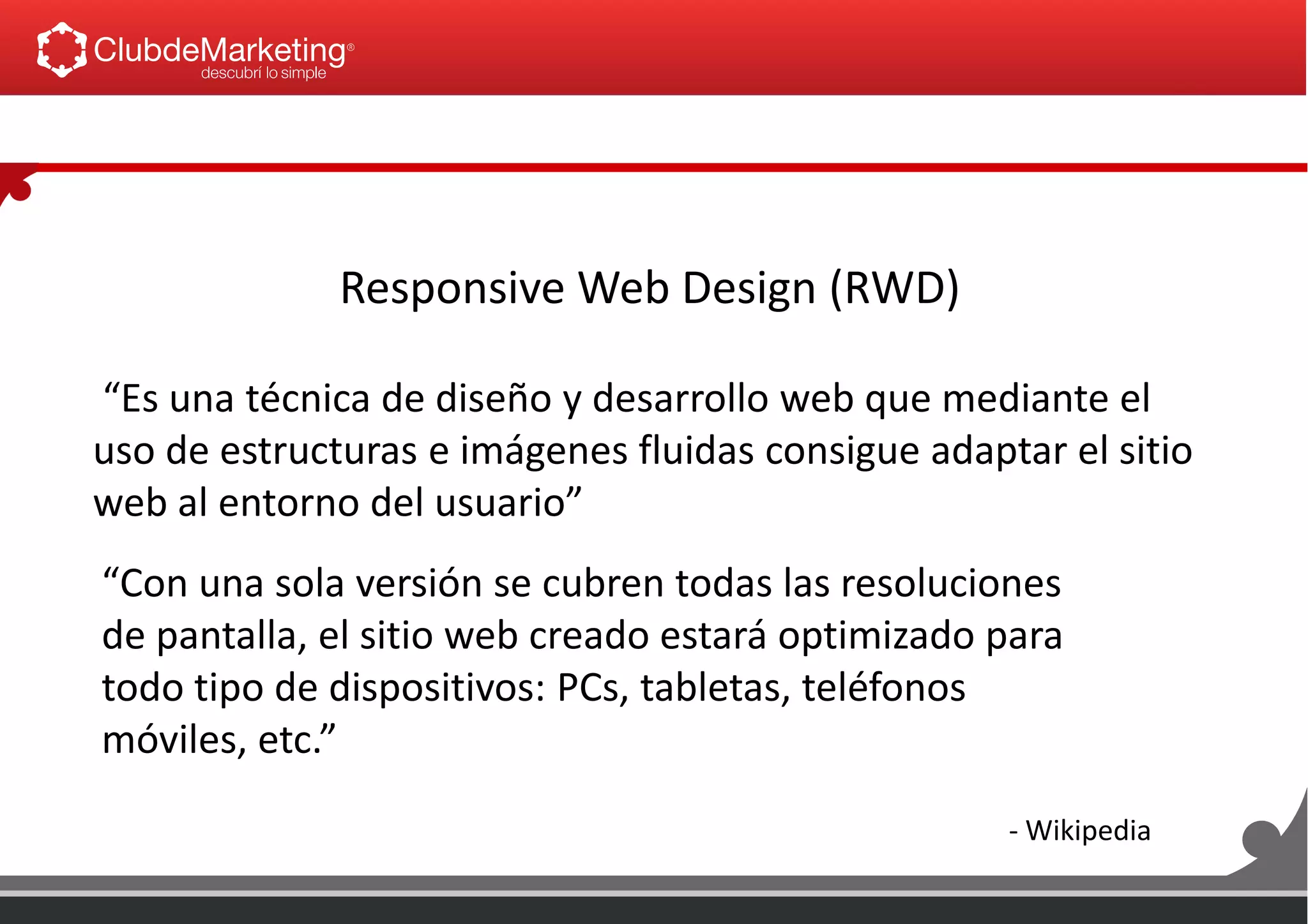 Responsive Web Design (RWD)
“Es una técnica de diseño y desarrollo web que mediante el
uso de estructuras e imágenes fluidas consigue adaptar el sitio
web al entorno del usuario”
“Con una sola versión se cubren todas las resoluciones
de pantalla, el sitio web creado estará optimizado para
todo tipo de dispositivos: PCs, tabletas, teléfonos
móviles, etc.”
- Wikipedia
 