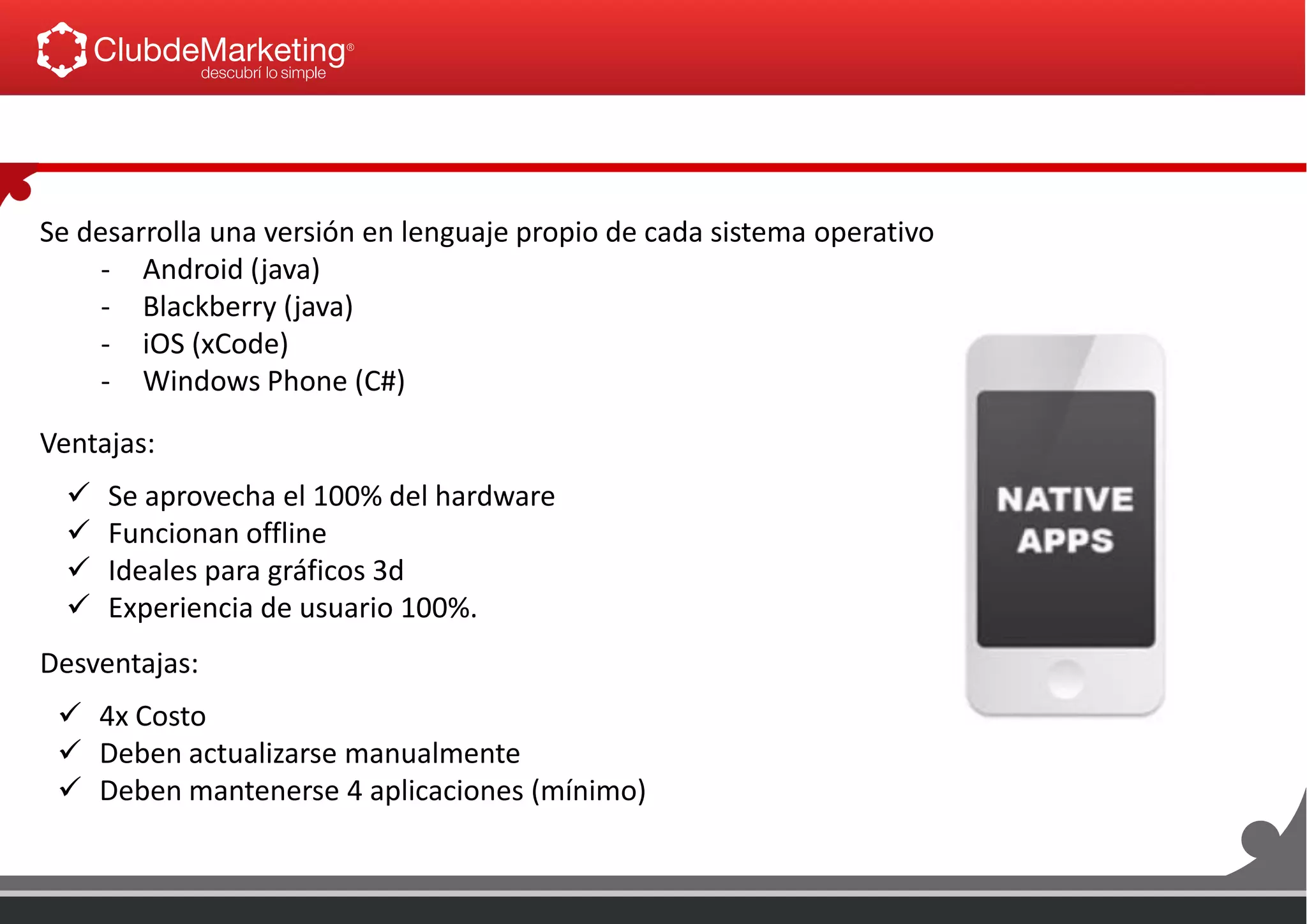 Se desarrolla una versión en lenguaje propio de cada sistema operativo
- Android (java)
- Blackberry (java)
- iOS (xCode)
- Windows Phone (C#)
Ventajas:
 4x Costo
 Deben actualizarse manualmente
 Deben mantenerse 4 aplicaciones (mínimo)
Desventajas:
 Se aprovecha el 100% del hardware
 Funcionan offline
 Ideales para gráficos 3d
 Experiencia de usuario 100%.
 