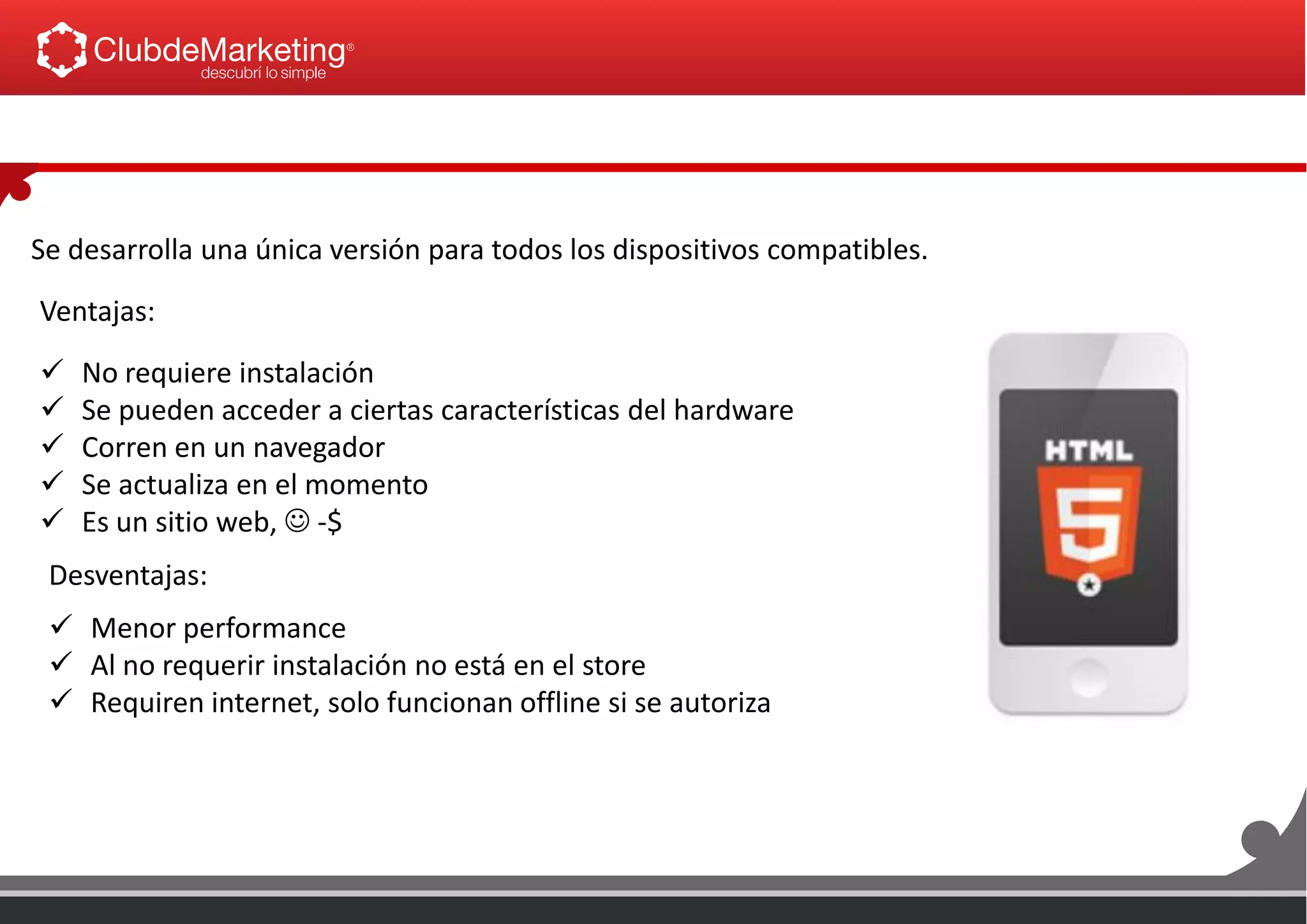 Se desarrolla una única versión para todos los dispositivos compatibles.
Ventajas:
 No requiere instalación
 Se pueden acceder a ciertas características del hardware
 Corren en un navegador
 Se actualiza en el momento
 Es un sitio web,  -$
Desventajas:
 Menor performance
 Al no requerir instalación no está en el store
 Requiren internet, solo funcionan offline si se autoriza
 