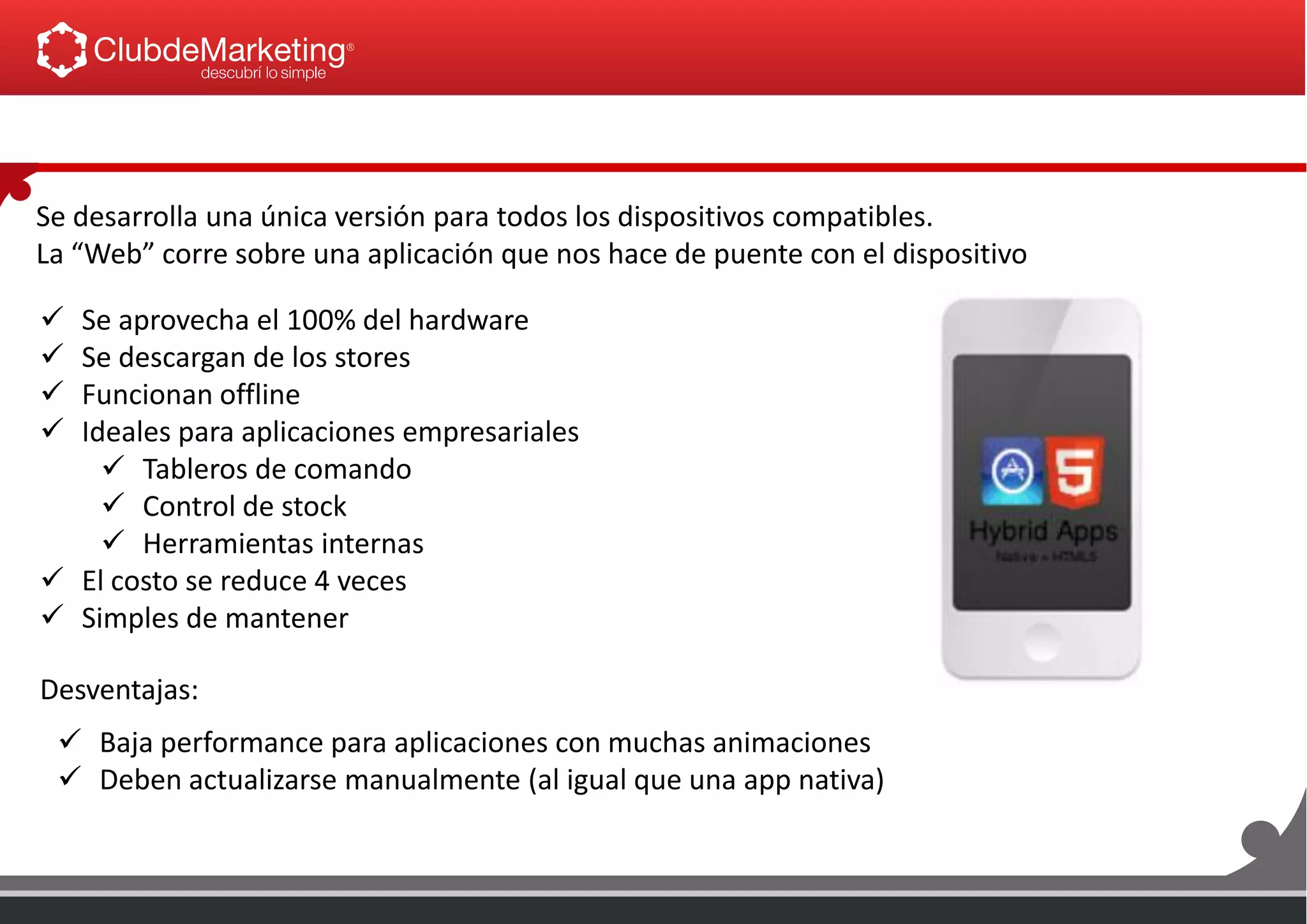 Se desarrolla una única versión para todos los dispositivos compatibles.
La “Web” corre sobre una aplicación que nos hace de puente con el dispositivo
 Se aprovecha el 100% del hardware
 Se descargan de los stores
 Funcionan offline
 Ideales para aplicaciones empresariales
 Tableros de comando
 Control de stock
 Herramientas internas
 El costo se reduce 4 veces
 Simples de mantener
 Baja performance para aplicaciones con muchas animaciones
 Deben actualizarse manualmente (al igual que una app nativa)
Desventajas:
 