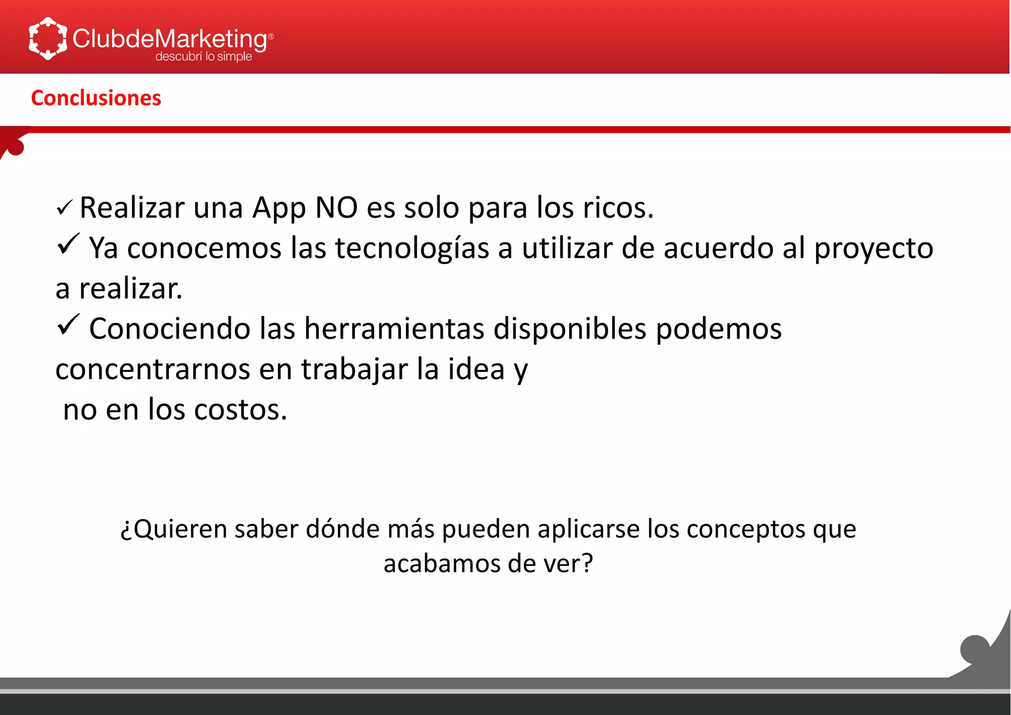 Conclusiones
 Realizar una App NO es solo para los ricos.
 Ya conocemos las tecnologías a utilizar de acuerdo al proyecto
a realizar.
 Conociendo las herramientas disponibles podemos
concentrarnos en trabajar la idea y
no en los costos.
¿Quieren saber dónde más pueden aplicarse los conceptos que
acabamos de ver?
 