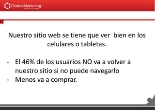 Nuestro sitio web se tiene que ver bien en los
celulares o tabletas.
- El 46% de los usuarios NO va a volver a
nuestro sitio si no puede navegarlo
- Menos va a comprar.
 