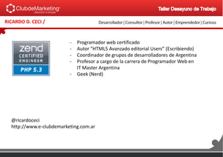 RICARDO D. CECI /
- Programador web certificado
- Autor “HTML5 Avanzado editorial Users” (Escribiendo)
- Coordinador de grupos de desarrolladores de Argentina
- Profesor a cargo de la carrera de Programador Web en
IT Master Argentina
- Geek (Nerd)
@ricardoceci
http://www.e-clubdemarketing.com.ar
 