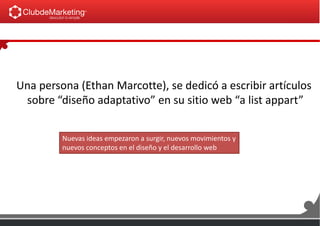 Una persona (Ethan Marcotte), se dedicó a escribir artículos
sobre “diseño adaptativo” en su sitio web “a list appart”
Nuevas ideas empezaron a surgir, nuevos movimientos y
nuevos conceptos en el diseño y el desarrollo web
 