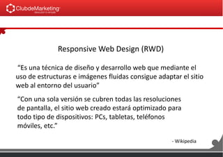 Responsive Web Design (RWD)
“Es una técnica de diseño y desarrollo web que mediante el
uso de estructuras e imágenes fluidas consigue adaptar el sitio
web al entorno del usuario”
“Con una sola versión se cubren todas las resoluciones
de pantalla, el sitio web creado estará optimizado para
todo tipo de dispositivos: PCs, tabletas, teléfonos
móviles, etc.”
- Wikipedia
 