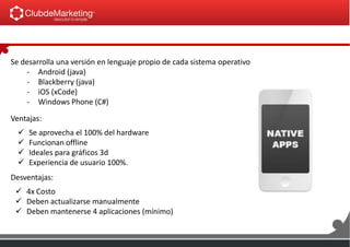 Se desarrolla una versión en lenguaje propio de cada sistema operativo
- Android (java)
- Blackberry (java)
- iOS (xCode)
- Windows Phone (C#)
Ventajas:
 4x Costo
 Deben actualizarse manualmente
 Deben mantenerse 4 aplicaciones (mínimo)
Desventajas:
 Se aprovecha el 100% del hardware
 Funcionan offline
 Ideales para gráficos 3d
 Experiencia de usuario 100%.
 