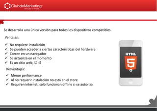 Se desarrolla una única versión para todos los dispositivos compatibles.
Ventajas:
 No requiere instalación
 Se pueden acceder a ciertas características del hardware
 Corren en un navegador
 Se actualiza en el momento
 Es un sitio web,  -$
Desventajas:
 Menor performance
 Al no requerir instalación no está en el store
 Requiren internet, solo funcionan offline si se autoriza
 