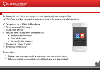 Se desarrolla una única versión para todos los dispositivos compatibles.
La “Web” corre sobre una aplicación que nos hace de puente con el dispositivo
 Se aprovecha el 100% del hardware
 Se descargan de los stores
 Funcionan offline
 Ideales para aplicaciones empresariales
 Tableros de comando
 Control de stock
 Herramientas internas
 El costo se reduce 4 veces
 Simples de mantener
 Baja performance para aplicaciones con muchas animaciones
 Deben actualizarse manualmente (al igual que una app nativa)
Desventajas:
 