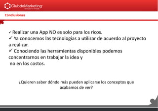 Conclusiones
 Realizar una App NO es solo para los ricos.
 Ya conocemos las tecnologías a utilizar de acuerdo al proyecto
a realizar.
 Conociendo las herramientas disponibles podemos
concentrarnos en trabajar la idea y
no en los costos.
¿Quieren saber dónde más pueden aplicarse los conceptos que
acabamos de ver?
 