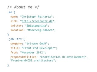 /* About me */ 
.me { 
name: “Christoph Reinartz“; 
link: “http://creinartz.de“; 
twitter: “@pistenprinz“; 
location: “Mönchengladbach“; 
} 
.job--trv { 
company: “trivago GmbH“; 
title: “Front-end Developer“; 
from: “November 2012“; 
responsibilities: “Coordination UI-Development“, 
“Front-end/CSS architecture“; 
} 
 