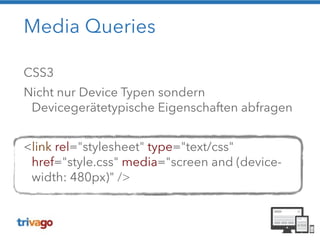 Media Queries 
CSS3 
Nicht nur Device Typen sondern 
Devicegerätetypische Eigenschaften abfragen 
! 
<link rel="stylesheet" type="text/css" 
href="style.css" media="screen and (device-width: 
480px)" /> 
 