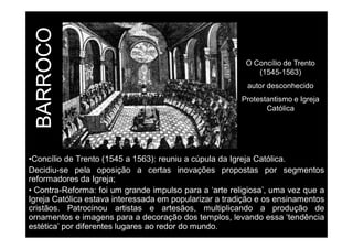 BARROCO 
O Concílio de Trento 
(1545-1563) 
autor desconhecido 
Protestantismo e Igreja 
Católica 
•Concílio de Trento (1545 a 1563): reuniu a cúpula da Igreja Católica. 
Decidiu-se pela oposição a certas inovações propostas por segmentos 
reformadores da Igreja; 
• Contra-Reforma: foi um grande impulso para a ‘arte religiosa’, uma vez que a 
Igreja Católica estava interessada em popularizar a tradição e os ensinamentos 
cristãos. Patrocinou artistas e artesãos, multiplicando a produção de 
ornamentos e imagens para a decoração dos templos, levando essa ‘tendência 
estética’ por diferentes lugares ao redor do mundo. 
 