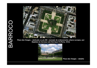 BARROCO 
Place des Vosges – dedicada a Luis XIII - exemplo de ordenamento urbano europeu, por 
Baptiste du Cerceau sob Henrique IV (Paris, 1612) 
Place des Vosges - detalhe 
 