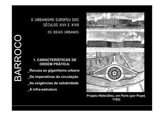 BARROCO 
OOOO UUUURRRRBBBBAAAANNNNIIIISSSSMMMMOOOO EEEEUUUURRRROOOOPPPPEEEEUUUU DDDDOOOOSSSS 
SSSSÉÉÉÉCCCCUUUULLLLOOOOSSSS XXXXVVVVIIIIIIII EEEE XXXXVVVVIIIIIIIIIIII 
OOOOSSSS IIIIDDDDEEEEAAAAIIIISSSS UUUURRRRBBBBAAAANNNNOOOOSSSS 
1. CARACTERÍSTICAS DE 
ORDEM PRÁTICA: 
_Recusa ao gigantismo urbano 
_Os imperativos da circulação 
_As exigências de salubridade 
_A infra-estrutura 
Projeto Hôtel-Dieu, em Paris (por Poyet, 
1785) 
 