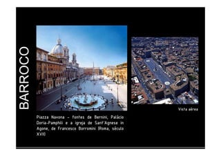 BARROCO 
PPPPiiiiaaaazzzzzzzzaaaa NNNNaaaavvvvoooonnnnaaaa - ffffoooonnnntttteeeessss ddddeeee BBBBeeeerrrrnnnniiiinnnniiii,,,, PPPPaaaalllláááácccciiiioooo 
DDDDoooorrrriiiiaaaa-PPPPaaaammmmpppphhhhiiiilllliiii e a iiiiggggrrrreeeejjjjaaaa ddddeeee SSSSaaaannnntttt''''AAAAggggnnnneeeesssseeee iiiinnnn 
AAAAggggoooonnnneeee,,,, ddddeeee FFFFrrrraaaannnncccceeeessssccccoooo BBBBoooorrrrrrrroooommmmiiiinnnniiii ((((RRRRoooommmmaaaa,,,, ssssééééccccuuuulllloooo 
XXXXVVVVIIIIIIII)))) 
VVVViiiissssttttaaaa aaaaéééérrrreeeeaaaa 
 