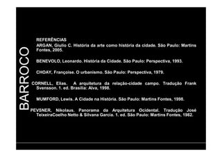 BARROCO 
REFERÊNCIAS 
ARGAN, Giulio C. História da arte como história da cidade. São Paulo: Martins 
Fontes, 2005. 
BENEVOLO, Leonardo. História da Cidade. São Paulo: Perspectiva, 1993. 
CHOAY, Françoise. O urbanismo. São Paulo: Perspectiva, 1979. 
CORNELL, Elias. A arquitetura da relação-cidade campo. Tradução Frank 
Svensson. 1. ed. Brasília: Alva, 1998. 
MUMFORD, Lewis. A Cidade na História. São Paulo: Martins Fontes, 1998. 
PEVSNER, Nikolaus. Panorama da Arquitetura Ocidental. Tradução José 
TeixeiraCoelho Netto & Silvana Garcia. 1. ed. São Paulo: Martins Fontes, 1982. 
