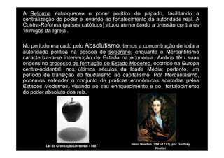 A Reforma enfraqueceu o poder político do papado, facilitando a 
centralização do poder e levando ao fortalecimento da autoridade real. A 
Contra-Reforma (países católicos) atuou aumentando a pressão contra os 
‘inimigos da Igreja’. 
No período marcado pelo Absolutismo, temos a concentração de toda a 
autoridade política na pessoa do soberano; enquanto o Mercantilismo 
caracterizava-se intervenção do Estado na economia. Ambos têm suas 
origens no processo de formação do Estado Moderno, ocorrido na Europa 
centro-ocidental, nos últimos séculos da Idade Média; portanto, um 
período de transição do feudalismo ao capitalismo. Por Mercantilismo, 
podemos entender o conjunto de práticas econômicas adotadas pelos 
Estados Modernos, visando ao seu enriquecimento e ao fortalecimento 
do poder absoluto dos reis. 
Isaac Newton (1643-1727), por Godfrey 
Kneller 
Lei da Gravitação Universal - 1687 
 