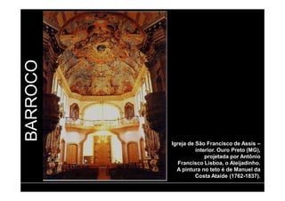 BARROCO 
Igreja de São Francisco de Assis – 
interior. Ouro Preto (MG), 
projetada por Antônio 
Francisco Lisboa, o Aleijadinho. 
A pintura no teto é de Manuel da 
Costa Ataíde (1762-1837). 
 