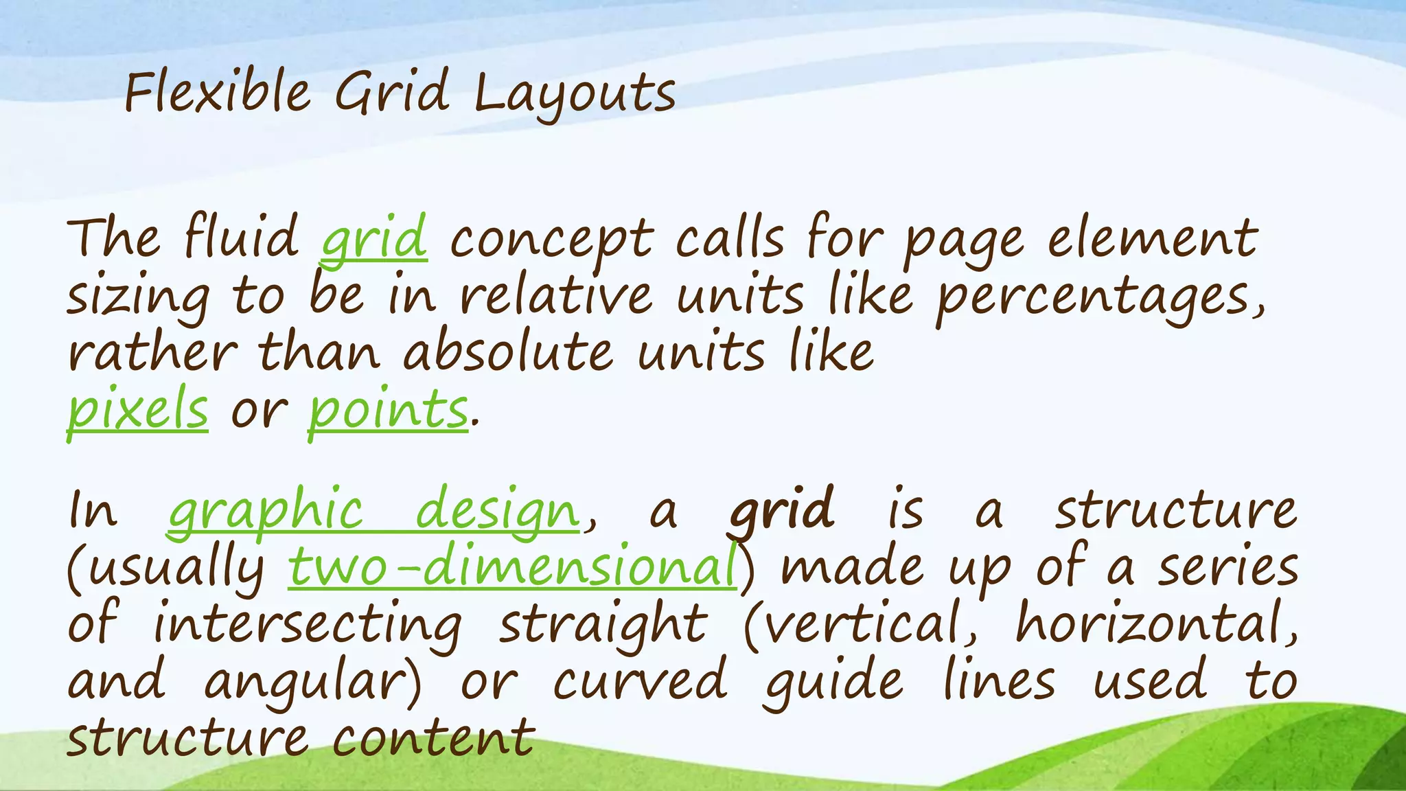 The fluid grid concept calls for page element
sizing to be in relative units like percentages,
rather than absolute units like
pixels or points.
Flexible Grid Layouts
In graphic design, a grid is a structure
(usually two-dimensional) made up of a series
of intersecting straight (vertical, horizontal,
and angular) or curved guide lines used to
structure content
 