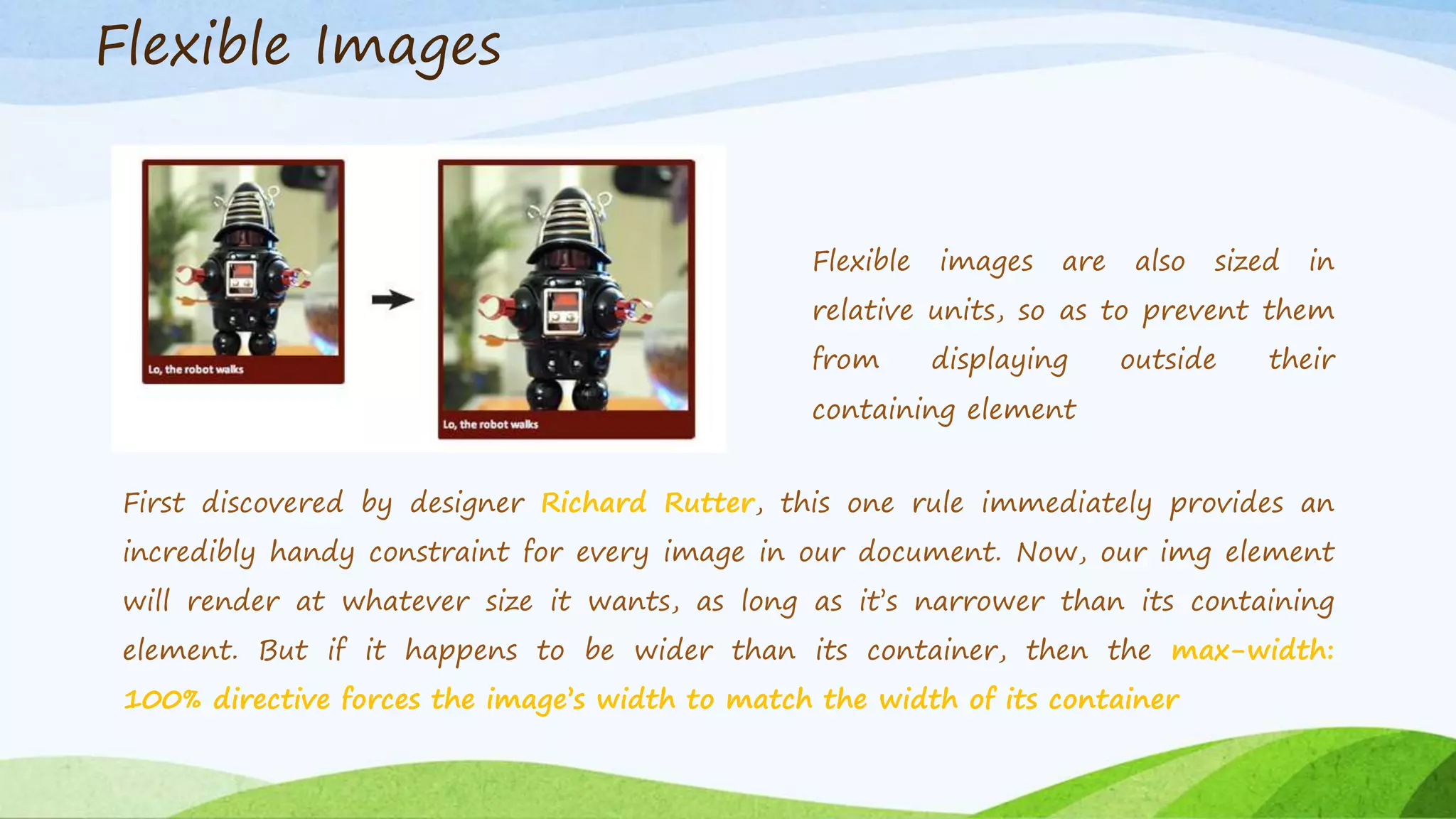 Flexible images are also sized in
relative units, so as to prevent them
from displaying outside their
containing element
First discovered by designer Richard Rutter, this one rule immediately provides an
incredibly handy constraint for every image in our document. Now, our img element
will render at whatever size it wants, as long as it’s narrower than its containing
element. But if it happens to be wider than its container, then the max-width:
100% directive forces the image’s width to match the width of its container
Flexible Images
 