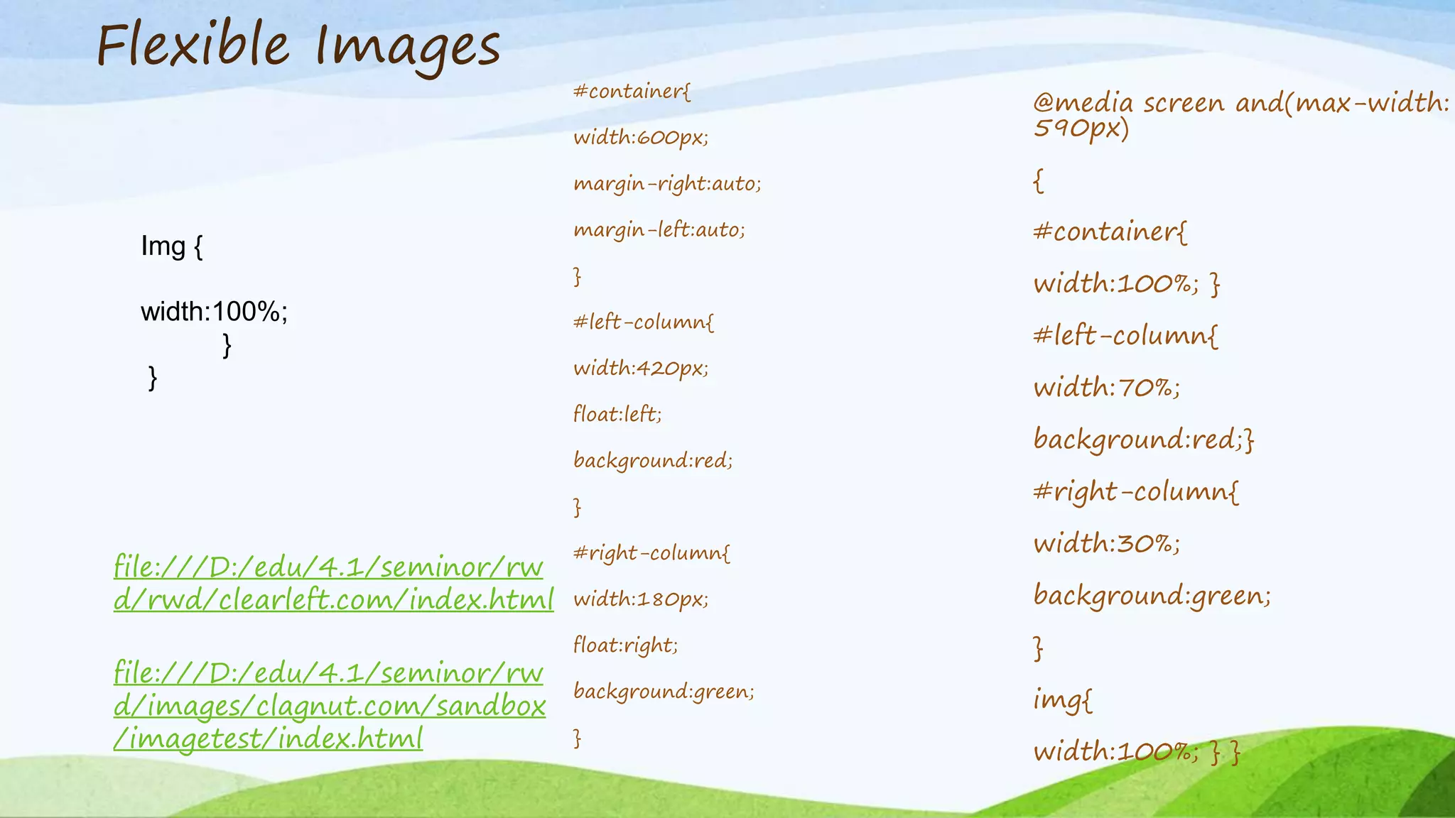 Flexible Images
file:///D:/edu/4.1/seminor/rw
d/images/clagnut.com/sandbox
/imagetest/index.html
file:///D:/edu/4.1/seminor/rw
d/rwd/clearleft.com/index.html
Img {
width:100%;
}
}
#container{
width:600px;
margin-right:auto;
margin-left:auto;
}
#left-column{
width:420px;
float:left;
background:red;
}
#right-column{
width:180px;
float:right;
background:green;
}
@media screen and(max-width:
590px)
{
#container{
width:100%; }
#left-column{
width:70%;
background:red;}
#right-column{
width:30%;
background:green;
}
img{
width:100%; } }
 