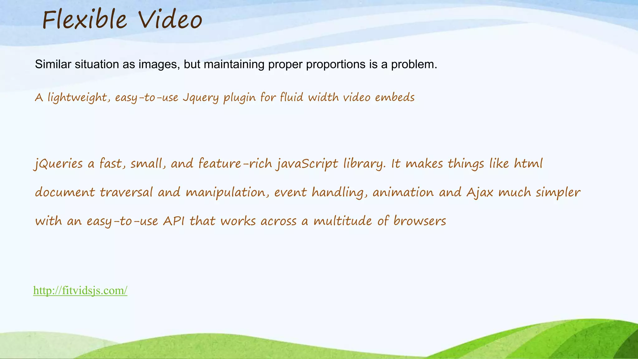 Flexible Video
Similar situation as images, but maintaining proper proportions is a problem.
A lightweight, easy-to-use Jquery plugin for fluid width video embeds
http://fitvidsjs.com/
jQueries a fast, small, and feature-rich javaScript library. It makes things like html
document traversal and manipulation, event handling, animation and Ajax much simpler
with an easy-to-use API that works across a multitude of browsers
 