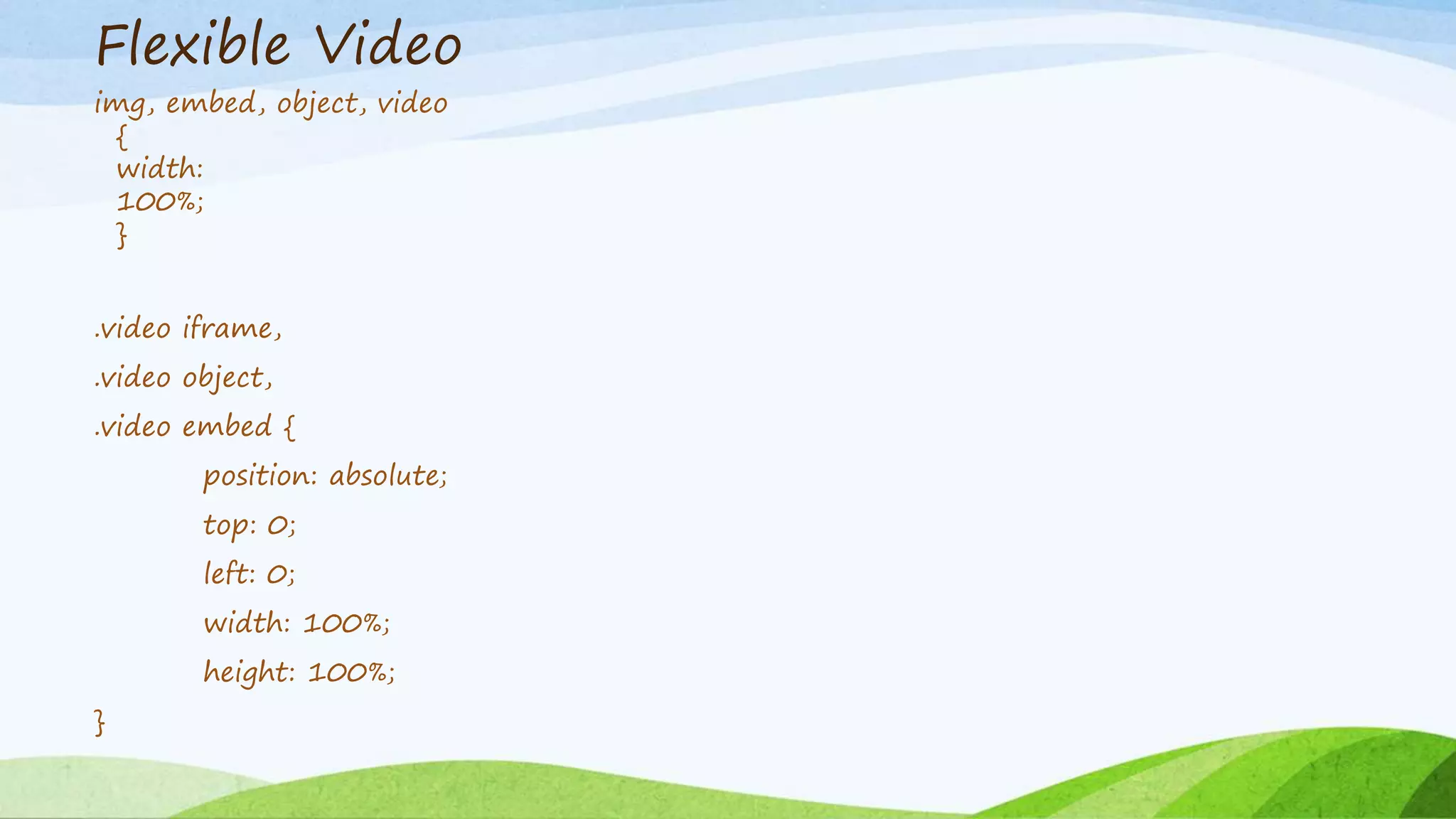 Flexible Video
img, embed, object, video
{
width:
100%;
}
.video iframe,
.video object,
.video embed {
position: absolute;
top: 0;
left: 0;
width: 100%;
height: 100%;
}
 