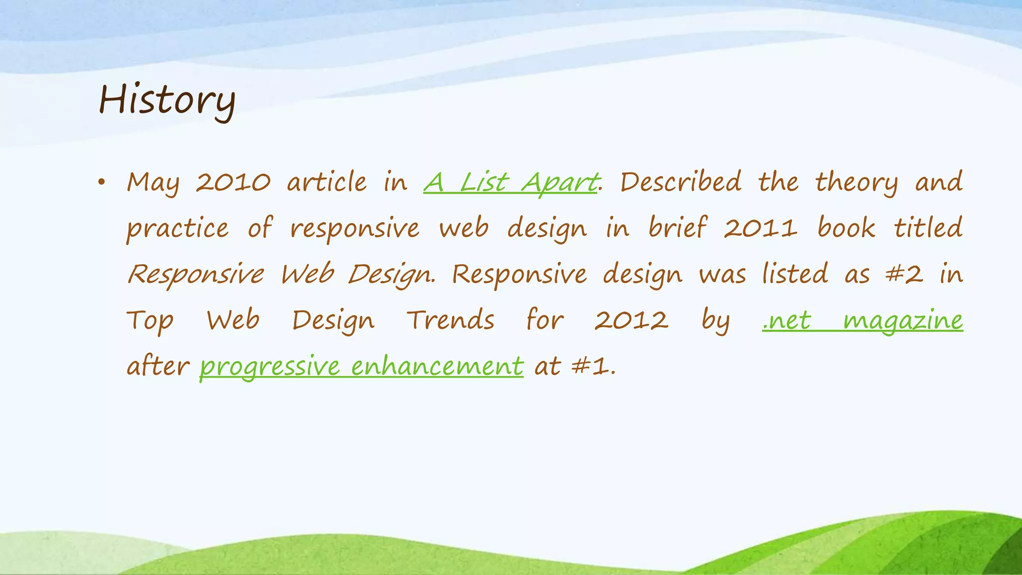 History
• May 2010 article in A List Apart. Described the theory and
practice of responsive web design in brief 2011 book titled
Responsive Web Design. Responsive design was listed as #2 in
Top Web Design Trends for 2012 by .net magazine
after progressive enhancement at #1.
 