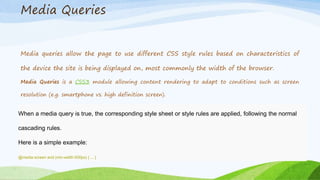 Media Queries
Media queries allow the page to use different CSS style rules based on characteristics of
the device the site is being displayed on, most commonly the width of the browser.
Media Queries is a CSS3 module allowing content rendering to adapt to conditions such as screen
resolution (e.g. smartphone vs. high definition screen).
When a media query is true, the corresponding style sheet or style rules are applied, following the normal
cascading rules.
Here is a simple example:
@media screen and (min-width:500px) { ... }
 