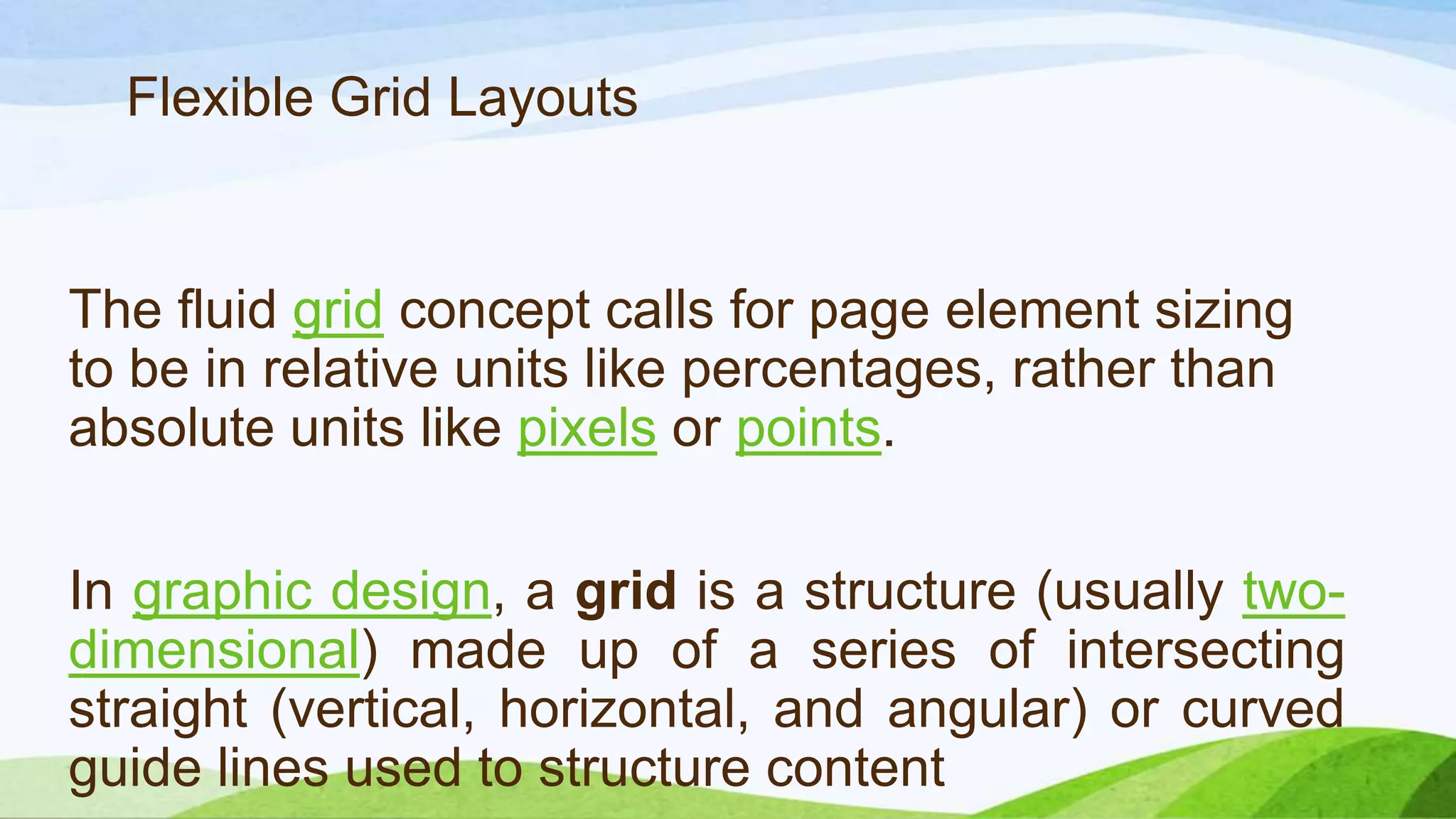 The fluid grid concept calls for page element
sizing to be in relative units like percentages,
rather than absolute units like
pixels or points.
Flexible Grid Layouts
In graphic design, a grid is a structure
(usually two-dimensional) made up of a series
of intersecting straight (vertical, horizontal,
and angular) or curved guide lines used to
structure content
 