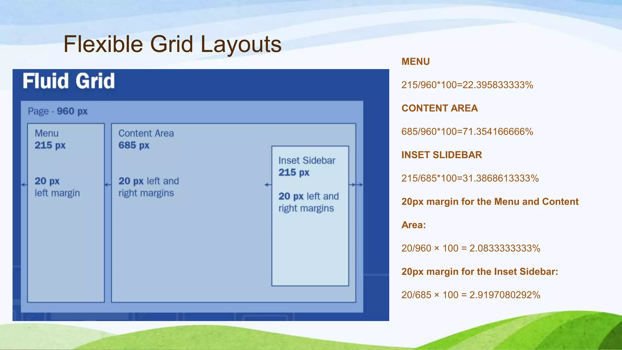 Flexible Grid Layouts
MENU
215/960*100=22.395833333%
CONTENT AREA
685/960*100=71.354166666%
INSET SLIDEBAR
215/685*100=31.3868613333%
20px margin for the Menu and Content
Area:
20/960 × 100 = 2.0833333333%
20px margin for the Inset Sidebar:
20/685 × 100 = 2.9197080292%
 