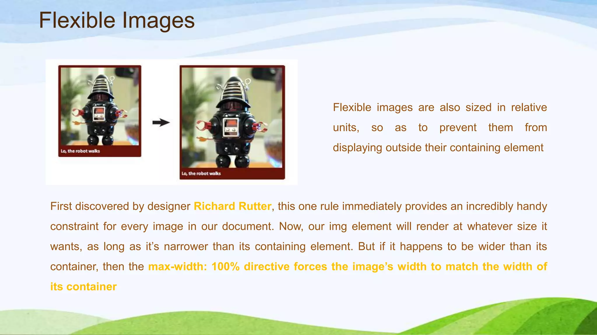 Flexible images are also sized in
relative units, so as to prevent them
from displaying outside their
containing element
First discovered by designer Richard Rutter, this one rule immediately provides an
incredibly handy constraint for every image in our document. Now, our img element
will render at whatever size it wants, as long as it’s narrower than its containing
element. But if it happens to be wider than its container, then the max-width:
100% directive forces the image’s width to match the width of its container
Flexible Images
 