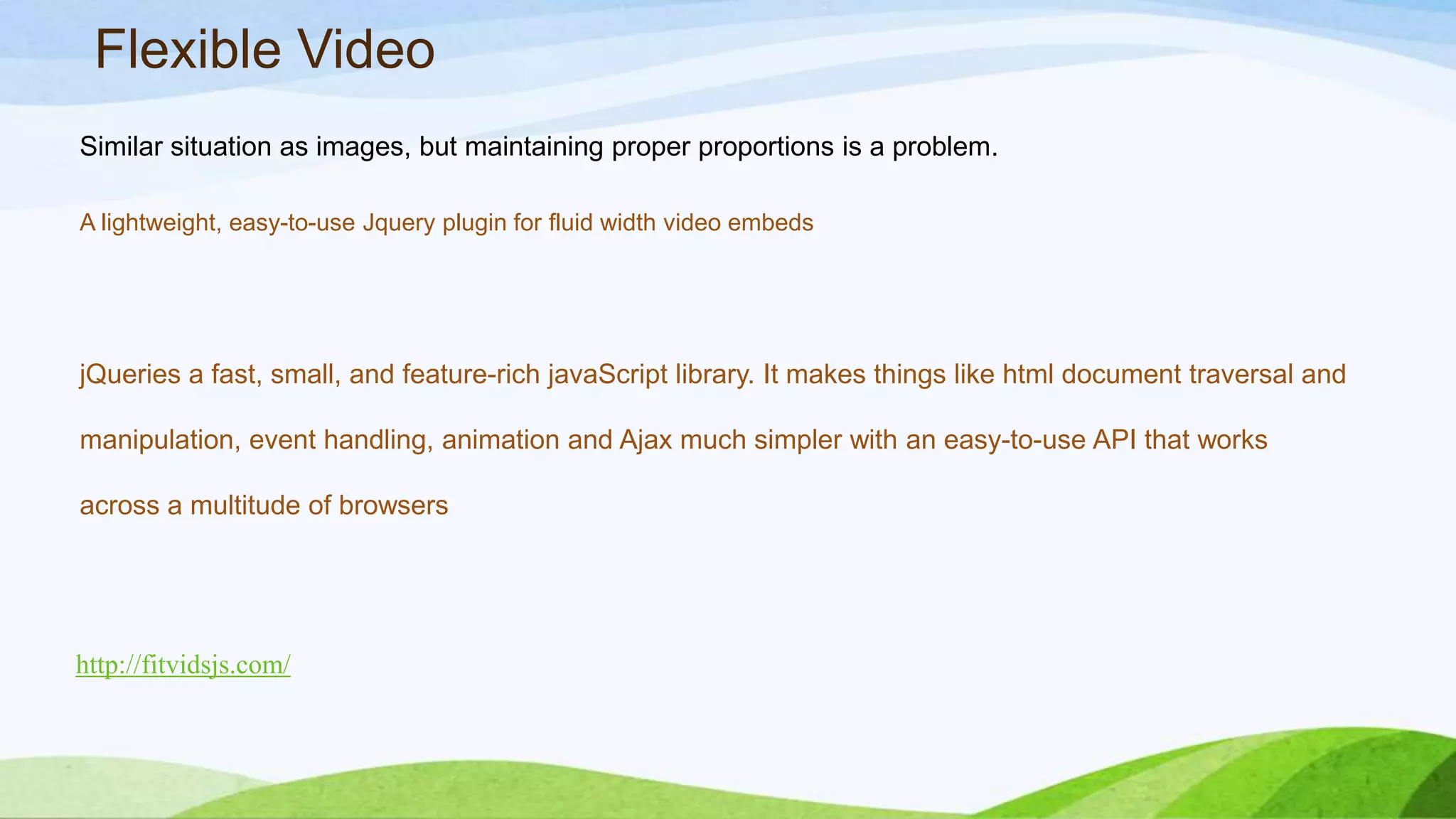 Flexible Video
Similar situation as images, but maintaining proper proportions is a problem.
A lightweight, easy-to-use Jquery plugin for fluid width video embeds
http://fitvidsjs.com/
jQueries a fast, small, and feature-rich javaScript library. It makes things like html
document traversal and manipulation, event handling, animation and Ajax much simpler
with an easy-to-use API that works across a multitude of browsers
 