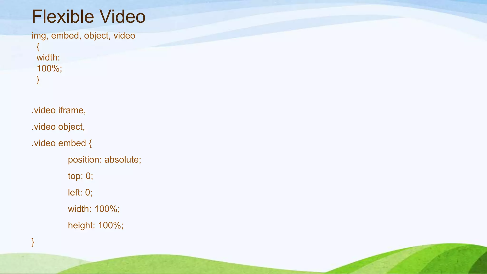 Flexible Video
img, embed, object, video
{
width:
100%;
}
.video iframe,
.video object,
.video embed {
position: absolute;
top: 0;
left: 0;
width: 100%;
height: 100%;
}
 