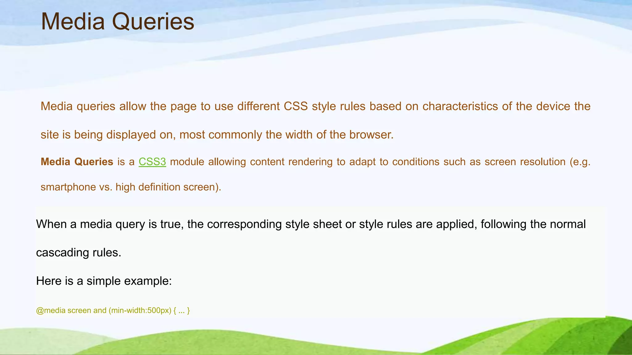 Media Queries
Media queries allow the page to use different CSS style rules based on characteristics of
the device the site is being displayed on, most commonly the width of the browser.
Media Queries is a CSS3 module allowing content rendering to adapt to conditions such as screen
resolution (e.g. smartphone vs. high definition screen).
When a media query is true, the corresponding style sheet or style rules are applied, following the normal
cascading rules.
Here is a simple example:
@media screen and (min-width:500px) { ... }
 