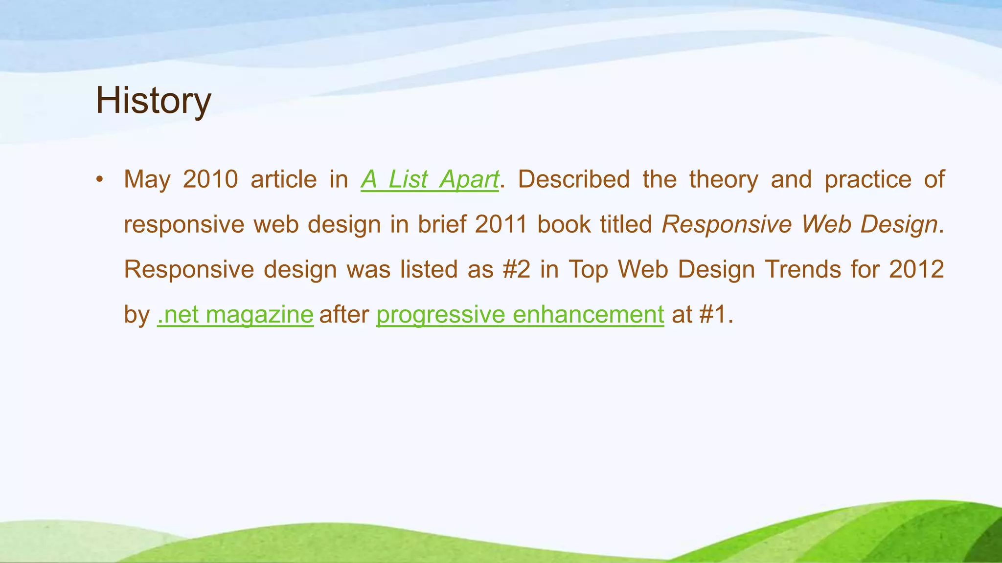 History
• May 2010 article in A List Apart. Described the theory and
practice of responsive web design in brief 2011 book titled
Responsive Web Design. Responsive design was listed as #2 in
Top Web Design Trends for 2012 by .net magazine
after progressive enhancement at #1.
 