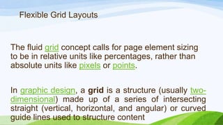 The fluid grid concept calls for page element
sizing to be in relative units like percentages,
rather than absolute units like
pixels or points.
Flexible Grid Layouts
In graphic design, a grid is a structure
(usually two-dimensional) made up of a series
of intersecting straight (vertical, horizontal,
and angular) or curved guide lines used to
structure content
 
